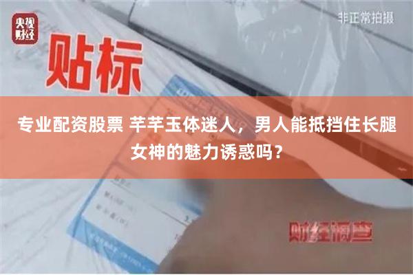 专业配资股票 芊芊玉体迷人，男人能抵挡住长腿女神的魅力诱惑吗？