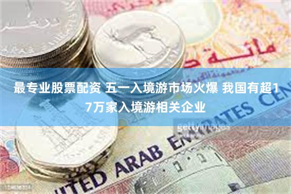 最专业股票配资 五一入境游市场火爆 我国有超17万家入境游相关企业