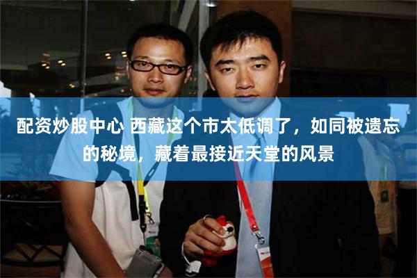 配资炒股中心 西藏这个市太低调了，如同被遗忘的秘境，藏着最接近天堂的风景