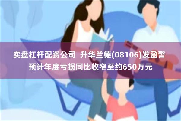 实盘杠杆配资公司  升华兰德(08106)发盈警 预计年度亏损同比收窄至约650万元