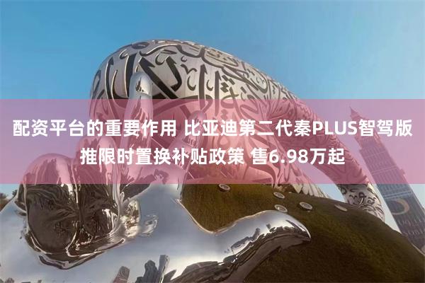 配资平台的重要作用 比亚迪第二代秦PLUS智驾版推限时置换补贴政策 售6.98万起