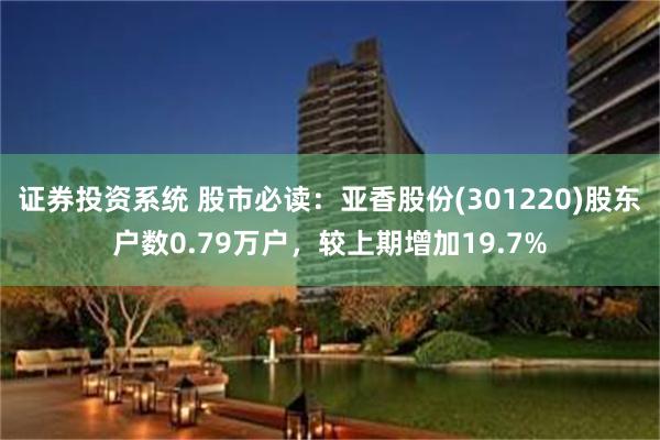证券投资系统 股市必读：亚香股份(301220)股东户数0.79万户，较上期增加19.7%
