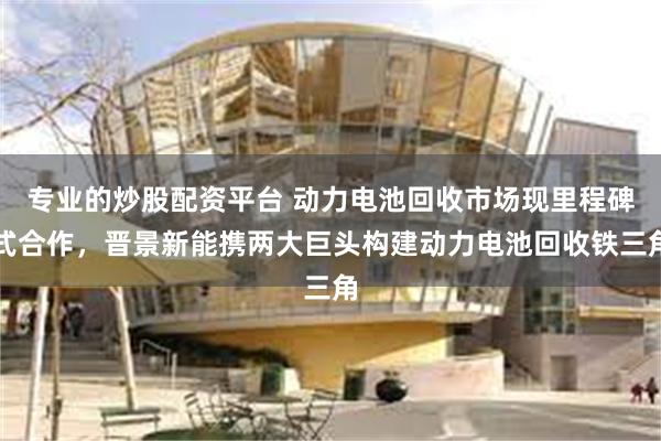 专业的炒股配资平台 动力电池回收市场现里程碑式合作，晋景新能携两大巨头构建动力电池回收铁三角