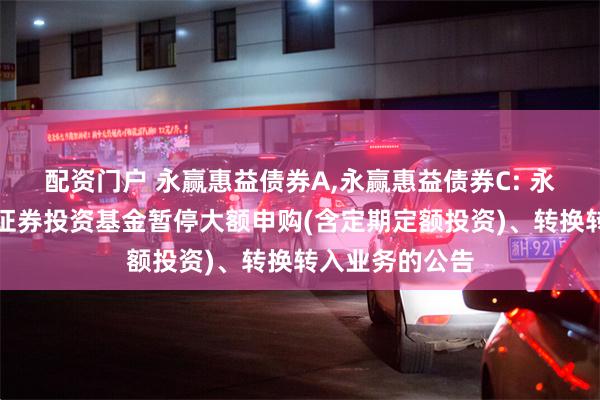 配资门户 永赢惠益债券A,永赢惠益债券C: 永赢惠益债券型证券投资基金暂停大额申购(含定期定额投资)、转换转入业务的公告