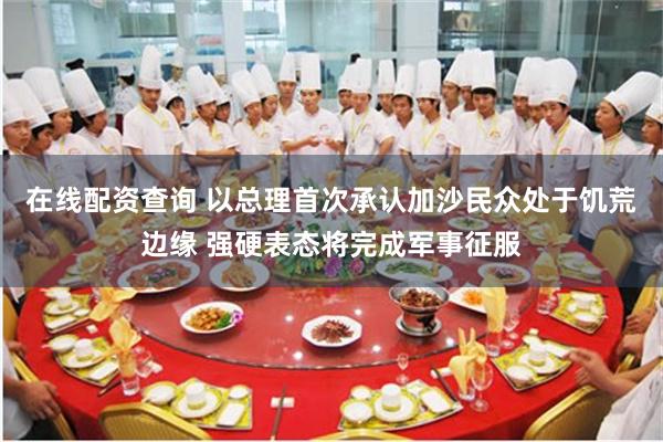 在线配资查询 以总理首次承认加沙民众处于饥荒边缘 强硬表态将完成军事征服