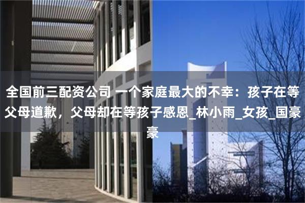 全国前三配资公司 一个家庭最大的不幸：孩子在等父母道歉，父母却在等孩子感恩_林小雨_女孩_国豪