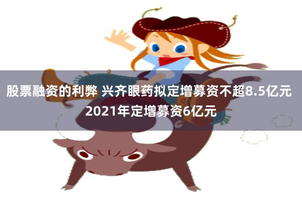 股票融资的利弊 兴齐眼药拟定增募资不超8.5亿元 2021年定增募资6亿元