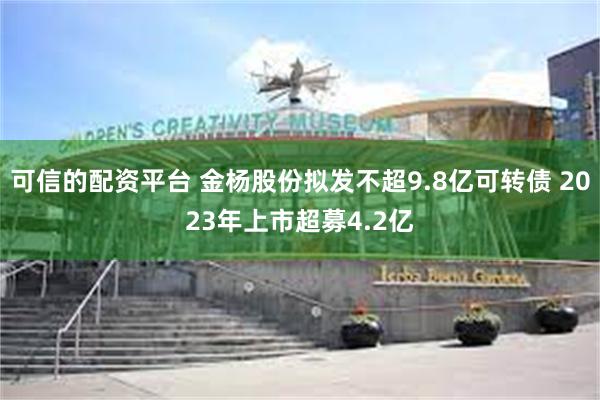 可信的配资平台 金杨股份拟发不超9.8亿可转债 2023年上市超募4.2亿