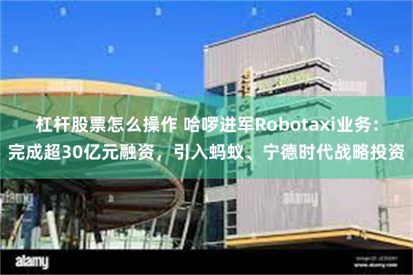 杠杆股票怎么操作 哈啰进军Robotaxi业务：完成超30亿元融资，引入蚂蚁、宁德时代战略投资