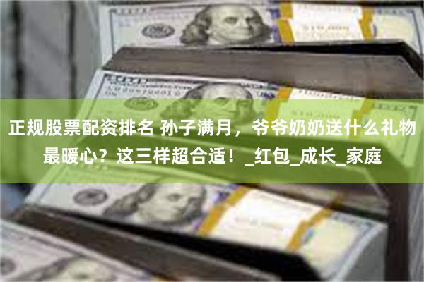 正规股票配资排名 孙子满月，爷爷奶奶送什么礼物最暖心？这三样超合适！_红包_成长_家庭