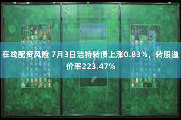 在线配资风险 7月3日洁特转债上涨0.83%，转股溢价率223.47%