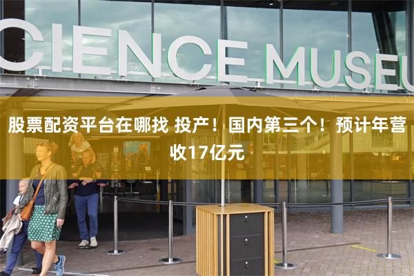 股票配资平台在哪找 投产！国内第三个！预计年营收17亿元