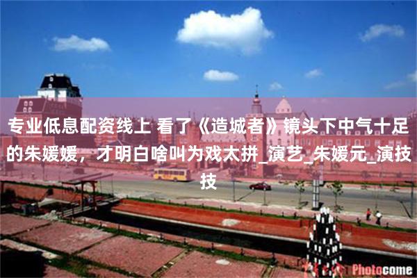 专业低息配资线上 看了《造城者》镜头下中气十足的朱媛媛，才明白啥叫为戏太拼_演艺_朱媛元_演技